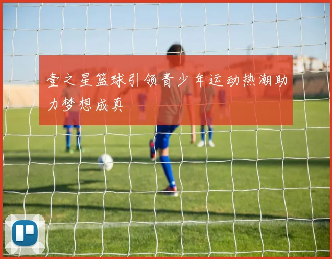 壹之星篮球引领青少年运动热潮助力梦想成真
