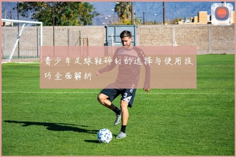 青少年足球鞋碎钉的选择与使用技巧全面解析