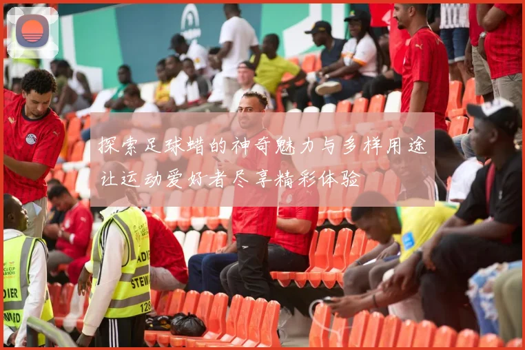 探索足球蜡的神奇魅力与多样用途让运动爱好者尽享精彩体验