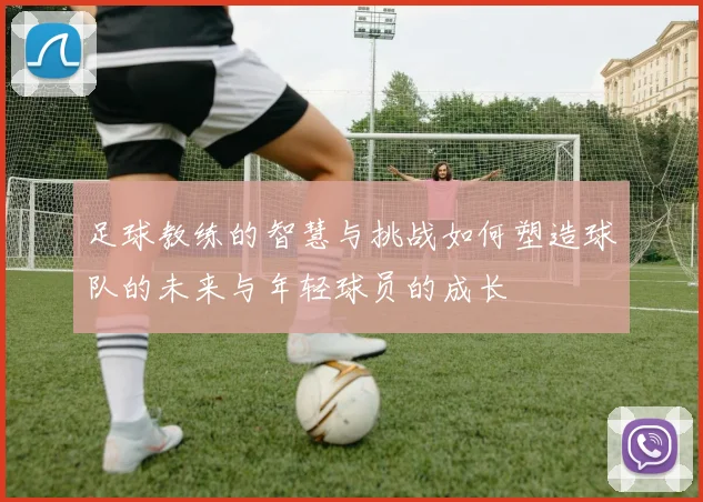 足球教练的智慧与挑战如何塑造球队的未来与年轻球员的成长