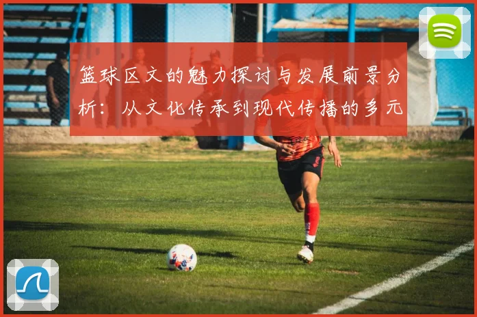篮球区文的魅力探讨与发展前景分析：从文化传承到现代传播的多元视角