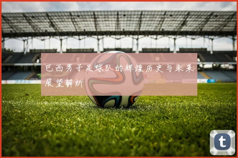 巴西男子足球队的辉煌历史与未来展望解析
