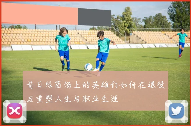昔日绿茵场上的英雄们如何在退役后重塑人生与职业生涯