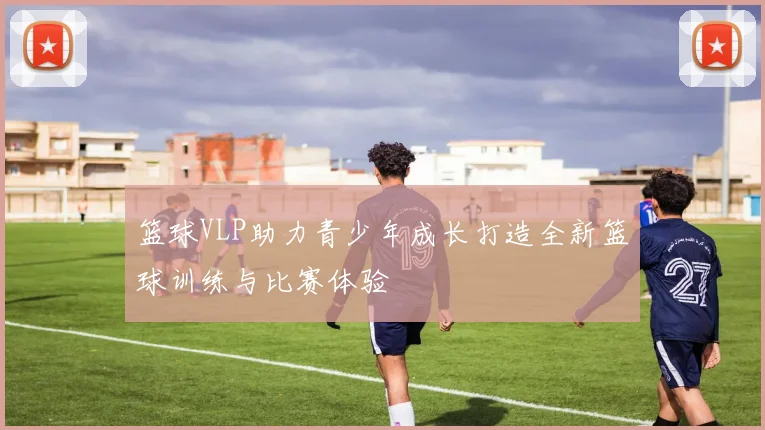 篮球VLP助力青少年成长打造全新篮球训练与比赛体验