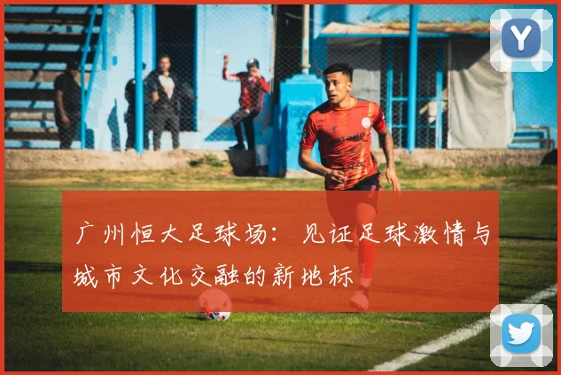 广州恒大足球场：见证足球激情与城市文化交融的新地标