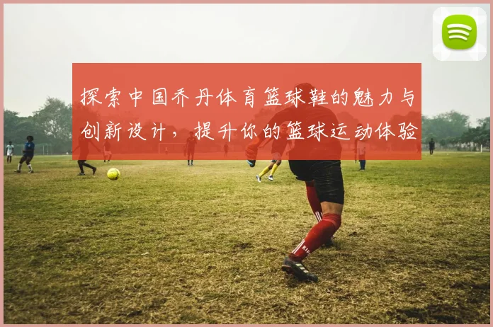 探索中国乔丹体育篮球鞋的魅力与创新设计，提升你的篮球运动体验